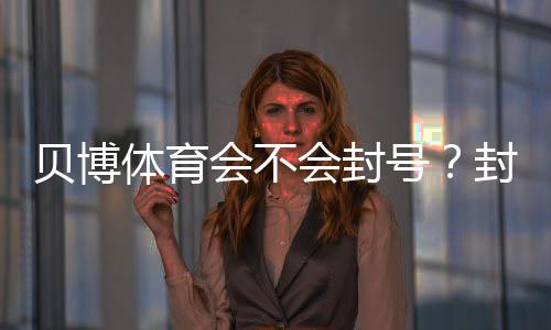 贝博体育会不会封号?封号原因、申诉流程与合规使用指南