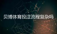 贝博体育投注流程复杂吗？新手必看：开户、充值、投注到提款全流程详解