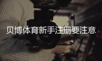 贝博体育新手注册要注意什么？完整注册流程、实名认证与安全防坑指南