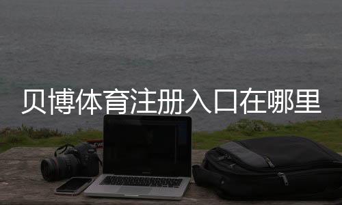 贝博体育注册入口在哪里？官方注册步骤与新手快速注册攻略