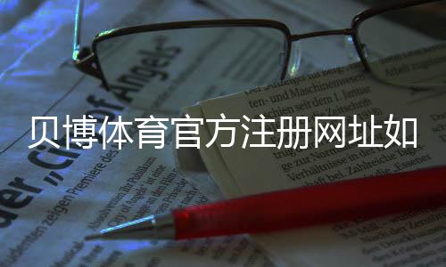 贝博体育官方注册网址如何查找与注册？最新官方链接、安全验证与防骗攻略