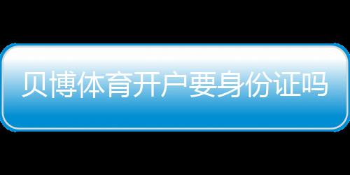 贝博体育开户要身份证吗？开户流程、身份证验证与常见问题一文看懂