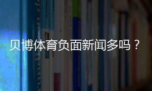 贝博体育负面新闻多吗?2026最新舆情、投诉与真实评价全面解析