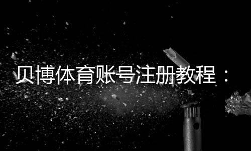 贝博体育账号注册教程:新手快速完成流程、常见问题与安全注意事项