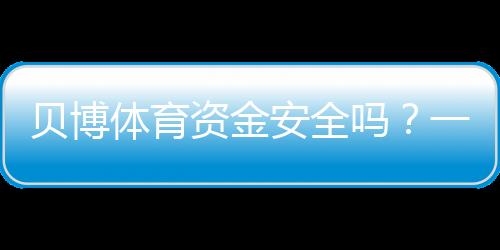 贝博体育资金安全吗?一看就懂的资金安全评估与提现风险解析