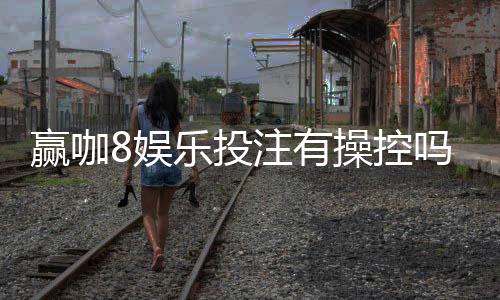 赢咖8娱乐投注有操控吗?深度解析平台公平性与防作弊机制