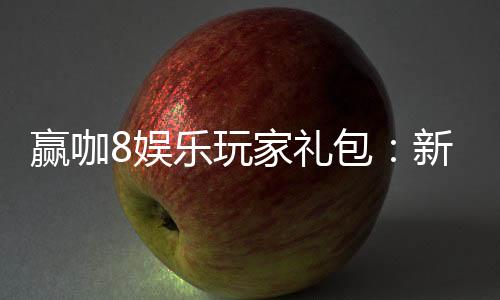 赢咖8娱乐玩家礼包:新手必领的超值福利与实战技巧