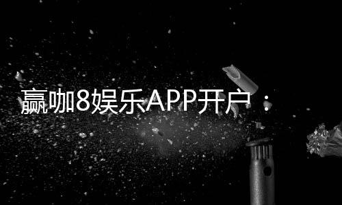 赢咖8娱乐APP开户:轻松注册即享豪华礼包与高额返水