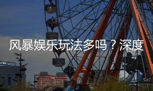 风暴娱乐玩法多吗?深度解析其丰富游戏种类与特色玩法