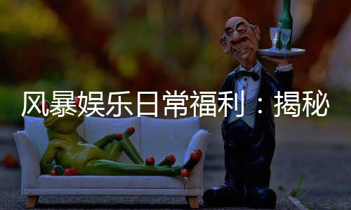 风暴娱乐日常福利:揭秘老玩家独享的三大隐藏彩蛋
