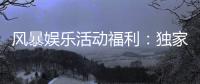 风暴娱乐活动福利：独家福利大放送新老玩家畅享豪礼