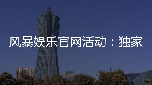 风暴娱乐官网活动:独家福利与限时优惠火热进行中