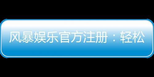 风暴娱乐官方注册:轻松完成账号开通畅享顶级棋牌电游盛宴
