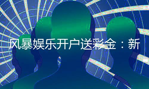 风暴娱乐开户送彩金:新会员专享豪礼与高额返水福利