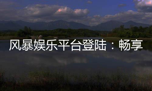 风暴娱乐平台登陆:畅享顶级电子游艺与真人娱乐体验