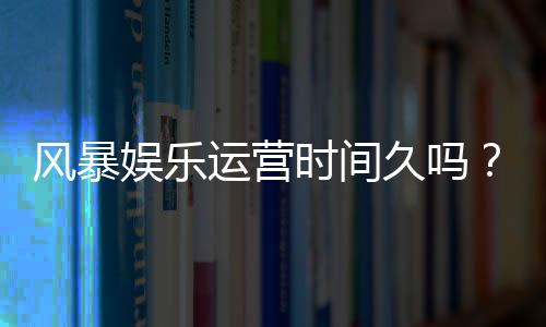 风暴娱乐运营时间久吗?资深玩家解析平台历史与稳定性
