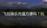 飞投娱乐充值方便吗？玩家实测快速到账体验分享