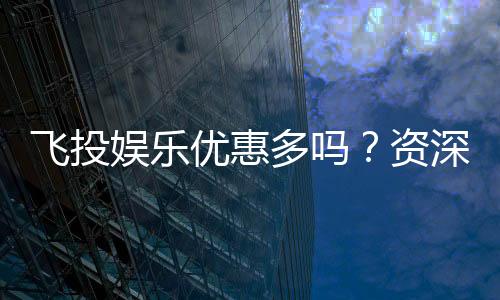飞投娱乐优惠多吗?资深玩家揭秘真实福利与优惠力度