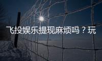 飞投娱乐提现麻烦吗？玩家实测提现流程与到账时间解析