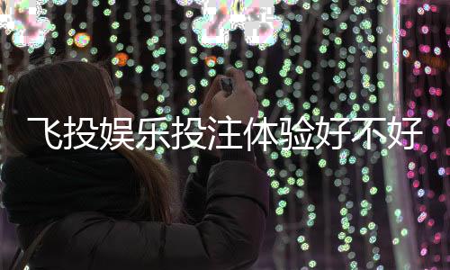 飞投娱乐投注体验好不好？资深玩家亲测真实反馈