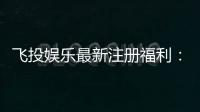 飞投娱乐最新注册福利：首存礼包与高额返水等你拿