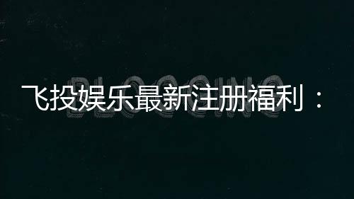 飞投娱乐最新注册福利:首存礼包与高额返水等你拿