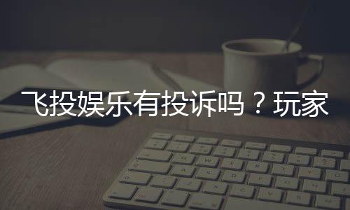 飞投娱乐有投诉吗?玩家真实反馈与平台解析