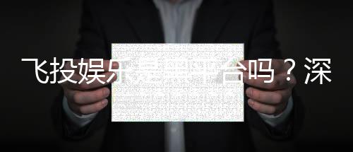 飞投娱乐是黑平台吗?深度解析其安全性及玩家真实评价