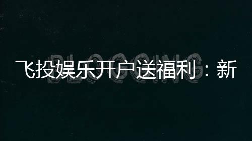 飞投娱乐开户送福利:新人专享豪礼首存即送彩金!