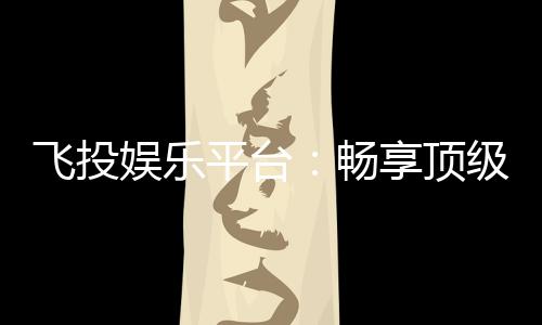 飞投娱乐平台：畅享顶级电子游艺的致胜之道