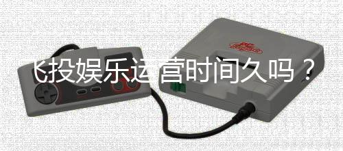 飞投娱乐运营时间久吗？资深玩家解析平台历史与稳定性