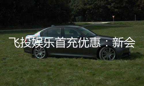 飞投娱乐首充优惠:新会员专享高额返利与独家礼包