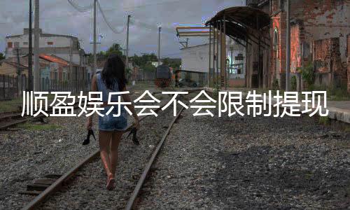 顺盈娱乐会不会限制提现?深度解析平台提款规则与到账时效