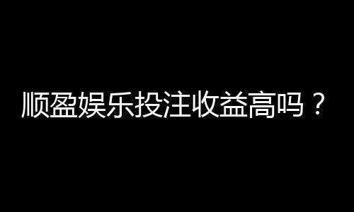 顺盈娱乐投注收益高吗?深度解析平台盈利潜力与实战策略