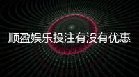 顺盈娱乐投注有没有优惠？新会员专享首存礼金及限时返水活动