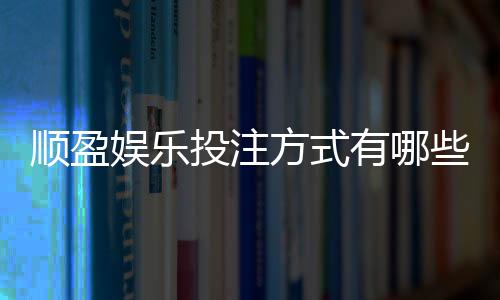 顺盈娱乐投注方式有哪些?详解主流玩法与操作技巧