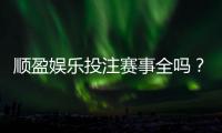 顺盈娱乐投注赛事全吗？资深玩家实测热门项目覆盖度解析