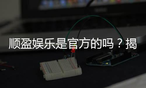顺盈娱乐是官方的吗?揭秘平台背景与安全认证详情