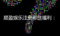 顺盈娱乐注册即送福利:新会员专享豪礼首存加赠彩金!
