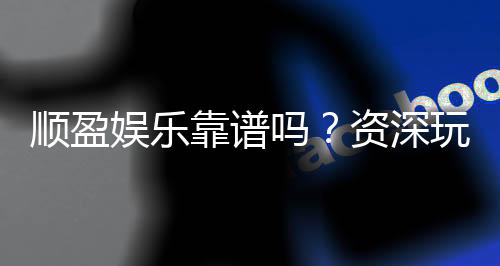 顺盈娱乐靠谱吗?资深玩家实测体验与安全分析
