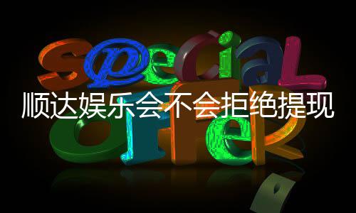 顺达娱乐会不会拒绝提现?玩家真实提现经历分享
