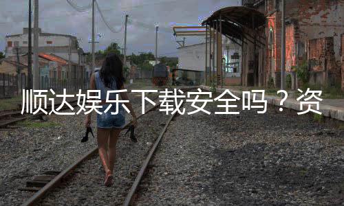顺达娱乐下载安全吗?资深玩家分享安全下载与防骗指南