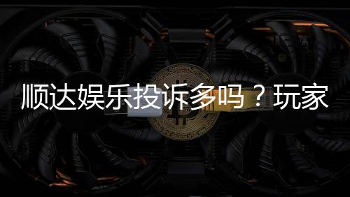 顺达娱乐投诉多吗?玩家真实反馈与平台解析