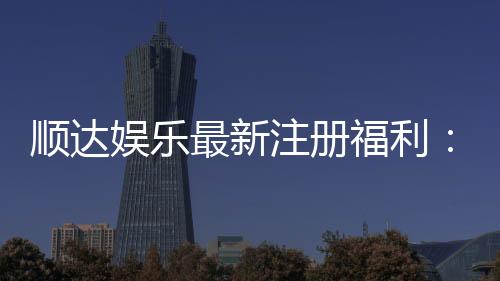 顺达娱乐最新注册福利:新会员专享豪礼与首存优惠大放送