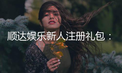 顺达娱乐新人注册礼包:首存即送888元限时专享福利!