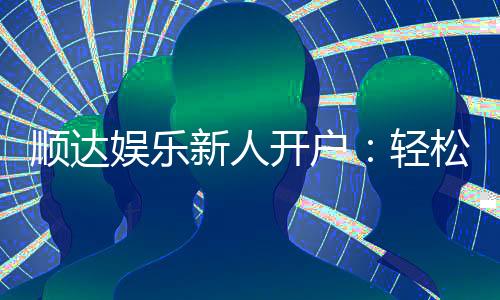 顺达娱乐新人开户：轻松注册享首存礼金与独家优惠