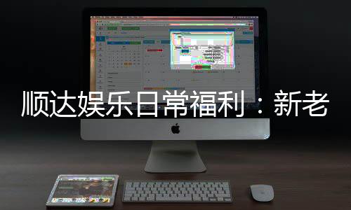 顺达娱乐日常福利：新老会员专属优惠大放送