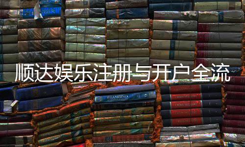 顺达娱乐注册与开户全流程：新手必看的详细步骤与技巧