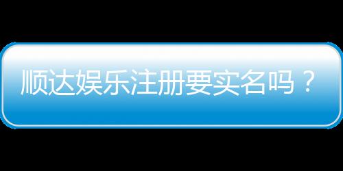 顺达娱乐注册要实名吗？实名认证流程与注意事项详解