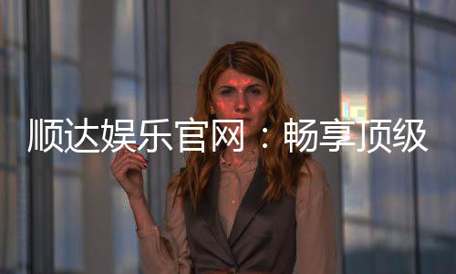 顺达娱乐官网：畅享顶级棋牌电游的尊贵体验